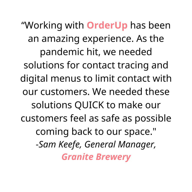 “Working with OrderUp has been an amazing experience. As the pandemic hit, we needed solutions for contact tracing and digital menus to limit contact with our customers. We needed these solutions QUICK to make our customers feel as safe as possible coming back to our space. Chris and Jason took the time to understand our needs and deliver a functional platform fast, reducing physical contact in our restaurant. They provided excellent communication during development and implementation, and offer ongoing support. I highly recommend working with OrderUp!”